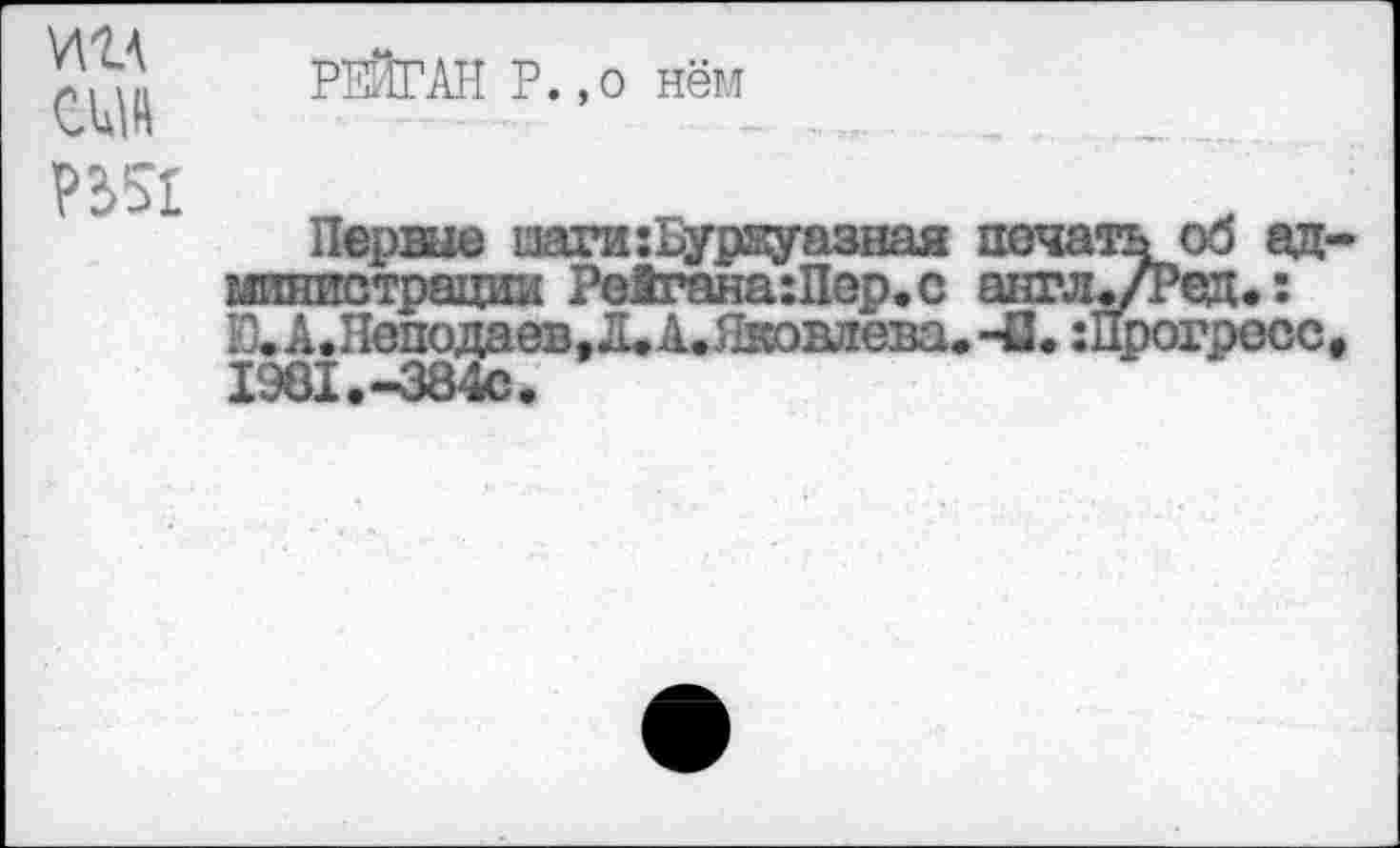 ﻿т сцш П51
РЕЙГАН Р.,о нём
Первые маги:Буржуазная печать об администрации Ре1гана:Пер.с англ./Ред.: Ю.А.Неподаев,Л.А.Яковлева.-а.:Прогресс, 1961.-384с.